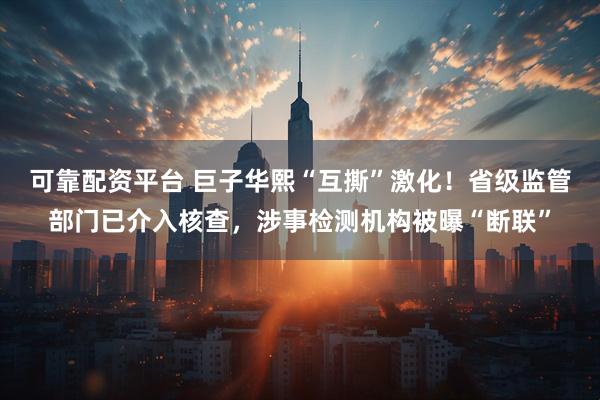 可靠配资平台 巨子华熙“互撕”激化！省级监管部门已介入核查，涉事检测机构被曝“断联”