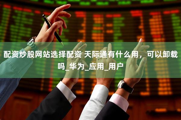 配资炒股网站选择配资 天际通有什么用，可以卸载吗_华为_应用_用户