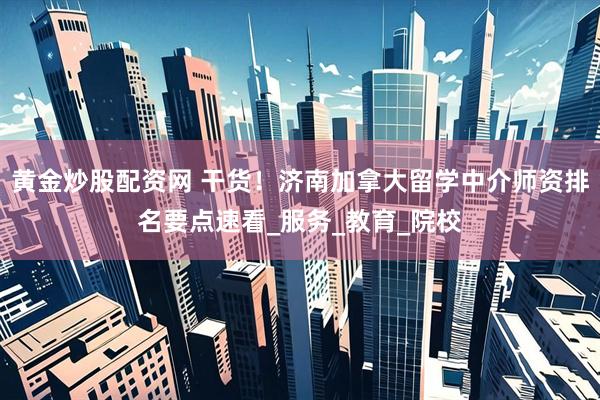 黄金炒股配资网 干货！济南加拿大留学中介师资排名要点速看_服务_教育_院校