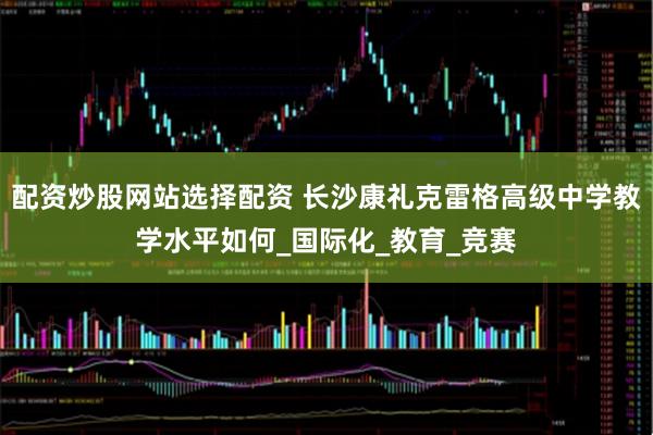 配资炒股网站选择配资 长沙康礼克雷格高级中学教学水平如何_国际化_教育_竞赛