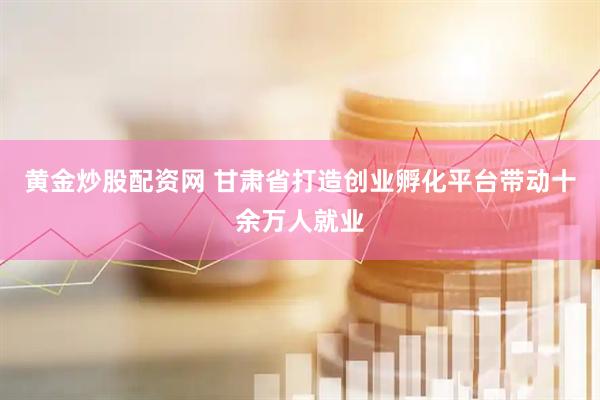 黄金炒股配资网 甘肃省打造创业孵化平台带动十余万人就业