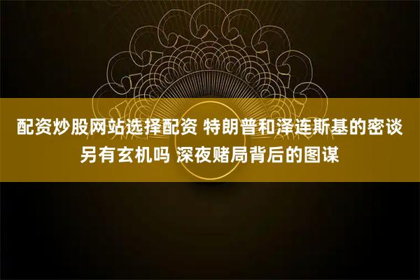 配资炒股网站选择配资 特朗普和泽连斯基的密谈另有玄机吗 深夜赌局背后的图谋