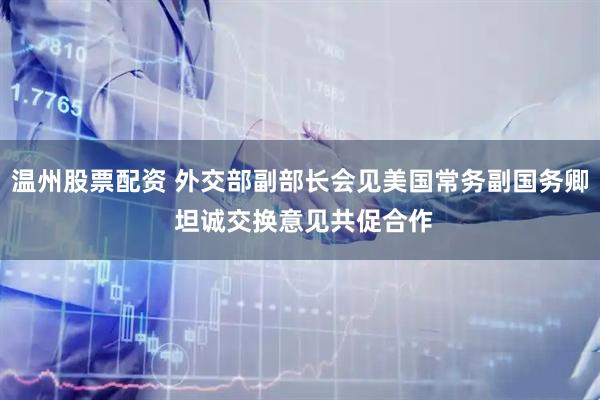 温州股票配资 外交部副部长会见美国常务副国务卿 坦诚交换意见共促合作