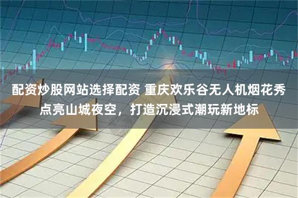 配资炒股网站选择配资 重庆欢乐谷无人机烟花秀点亮山城夜空，打造沉浸式潮玩新地标