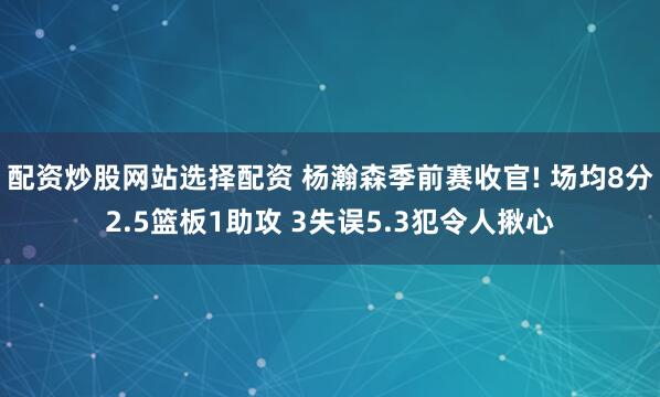 配资炒股网站选择配资 杨瀚森季前赛收官! 场均8分2.5篮板1助攻 3失误5.3犯令人揪心