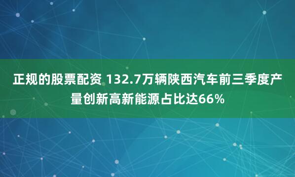 正规的股票配资 132.7万辆陕西汽车前三季度产量创新高新能源占比达66%