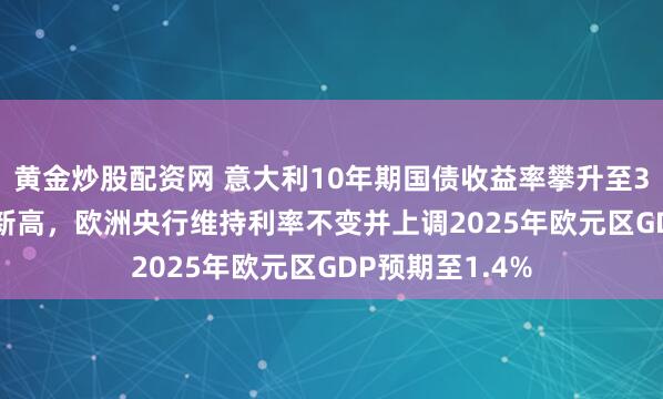 黄金炒股配资网 意大利10年期国债收益率攀升至3.56%创7个月新高，欧洲央行维持利率不变并上调2025年欧元区GDP预期至1.4%